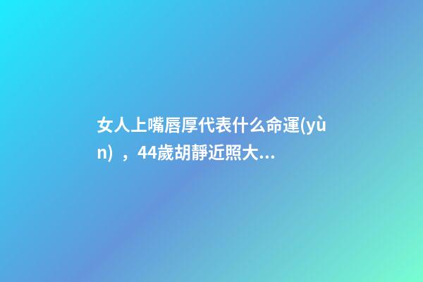 女人上嘴唇厚代表什么命運(yùn)，44歲胡靜近照大變樣-第1張-觀點(diǎn)-玄機(jī)派